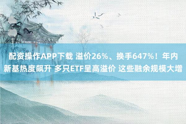 配资操作APP下载 溢价26%、换手647%！年内新基热度飙升 多只ETF呈高溢价 这些融余规模大增