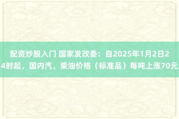 配资炒股入门 国家发改委：自2025年1月2日24时起，国内汽、柴油价格（标准品）每吨上涨70元