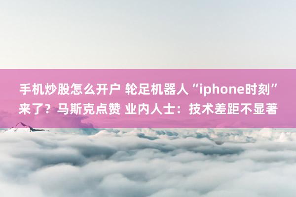 手机炒股怎么开户 轮足机器人“iphone时刻”来了？马斯克点赞 业内人士：技术差距不显著