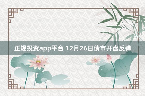 正规投资app平台 12月26日债市开盘反弹
