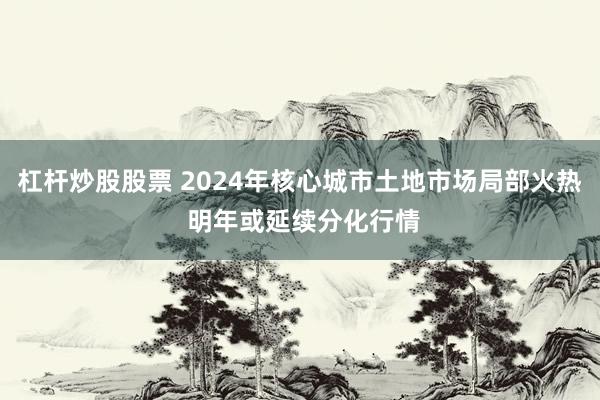 杠杆炒股股票 2024年核心城市土地市场局部火热 明年或延续分化行情