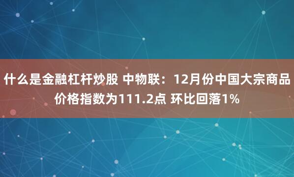 什么是金融杠杆炒股 中物联：12月份中国大宗商品价格指数为111.2点 环比回落1%