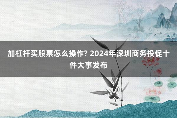 加杠杆买股票怎么操作? 2024年深圳商务投促十件大事发布