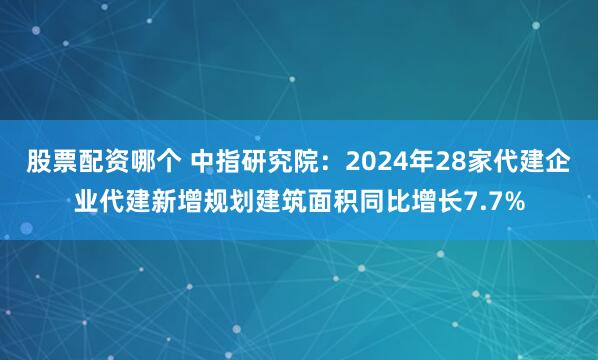 股票配资哪个 中指研究院：2024年28家代建企业代建新增规划建筑面积同比增长7.7%