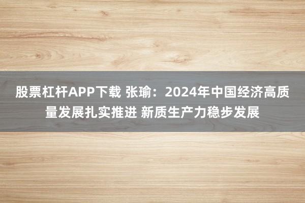 股票杠杆APP下载 张瑜：2024年中国经济高质量发展扎实推进 新质生产力稳步发展