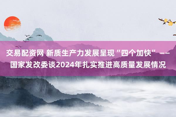 交易配资网 新质生产力发展呈现“四个加快” ——国家发改委谈2024年扎实推进高质量发展情况