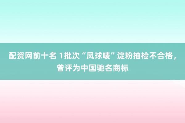 配资网前十名 1批次“凤球唛”淀粉抽检不合格，曾评为中国驰名商标