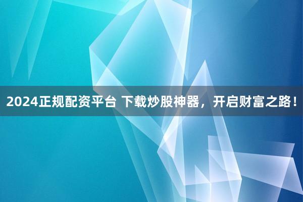 2024正规配资平台 下载炒股神器，开启财富之路！