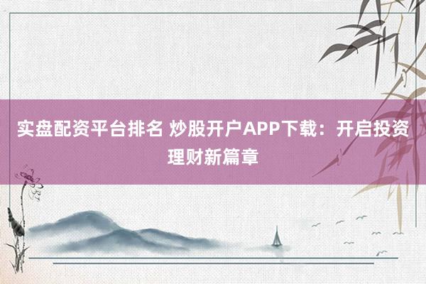 实盘配资平台排名 炒股开户APP下载：开启投资理财新篇章