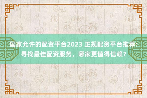国家允许的配资平台2023 正规配资平台推荐：寻找最佳配资服务，哪家更值得信赖？