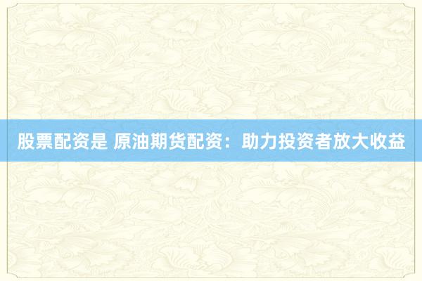 股票配资是 原油期货配资：助力投资者放大收益