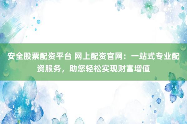 安全股票配资平台 网上配资官网：一站式专业配资服务，助您轻松实现财富增值