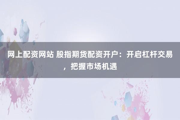 网上配资网站 股指期货配资开户：开启杠杆交易，把握市场机遇