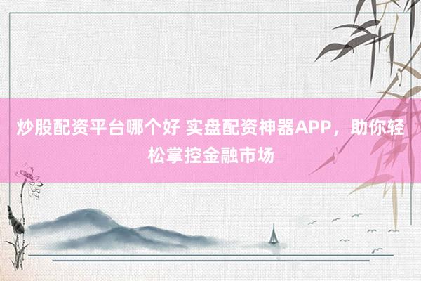 炒股配资平台哪个好 实盘配资神器APP，助你轻松掌控金融市场