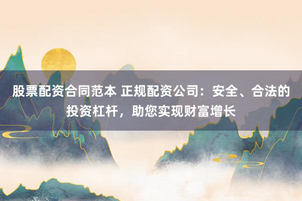 股票配资合同范本 正规配资公司：安全、合法的投资杠杆，助您实现财富增长