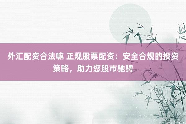 外汇配资合法嘛 正规股票配资：安全合规的投资策略，助力您股市驰骋