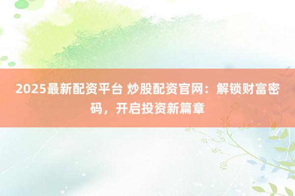 2025最新配资平台 炒股配资官网：解锁财富密码，开启投资新篇章