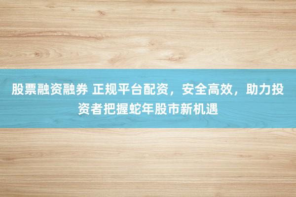 股票融资融券 正规平台配资，安全高效，助力投资者把握蛇年股市新机遇