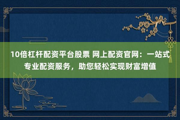 10倍杠杆配资平台股票 网上配资官网：一站式专业配资服务，助您轻松实现财富增值