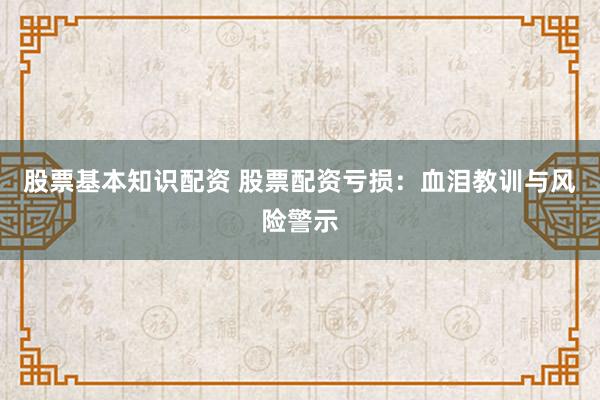 股票基本知识配资 股票配资亏损：血泪教训与风险警示