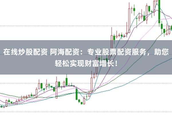 在线炒股配资 阿海配资：专业股票配资服务，助您轻松实现财富增长！