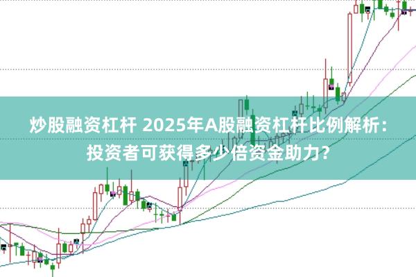 炒股融资杠杆 2025年A股融资杠杆比例解析：投资者可获得多少倍资金助力？