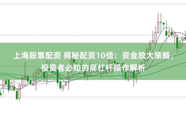 上海股票配资 揭秘配资10倍：资金放大策略，投资者必知的高杠杆操作解析