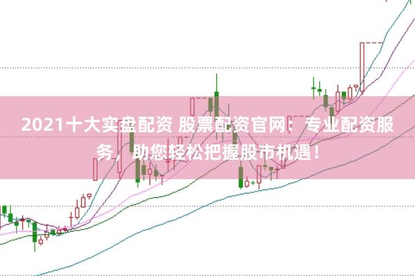 2021十大实盘配资 股票配资官网：专业配资服务，助您轻松把握股市机遇！
