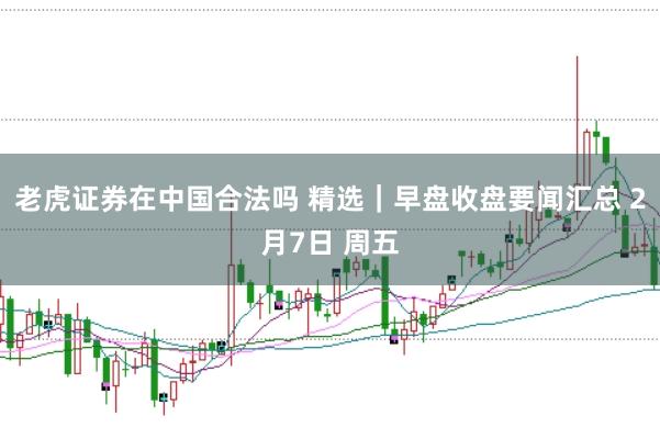 老虎证券在中国合法吗 精选｜早盘收盘要闻汇总 2月7日 周五