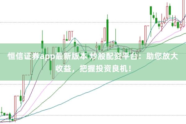 恒信证券app最新版本 炒股配资平台：助您放大收益，把握投资良机！