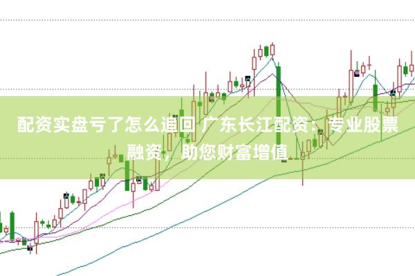 配资实盘亏了怎么追回 广东长江配资：专业股票融资，助您财富增值
