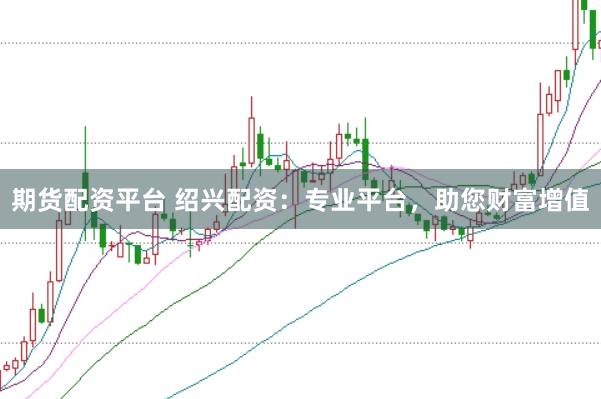 期货配资平台 绍兴配资：专业平台，助您财富增值