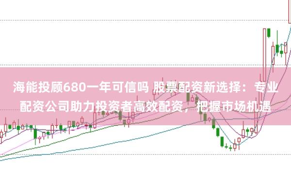海能投顾680一年可信吗 股票配资新选择：专业配资公司助力投资者高效配资，把握市场机遇