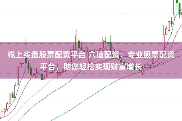 线上实盘股票配资平台 六道配资：专业股票配资平台，助您轻松实现财富增长