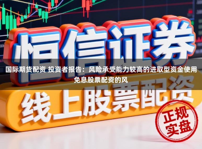 国际期货配资 投资者报告：风险承受能力较高的进取型资金使用免息股票配资的风