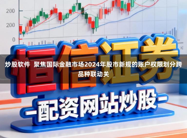 炒股软件  聚焦国际金融市场2024年股市新规的账户权限划分跨品种联动关