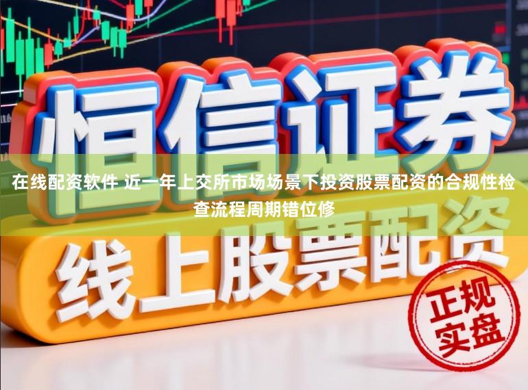 在线配资软件 近一年上交所市场场景下投资股票配资的合规性检查流程周期错位修