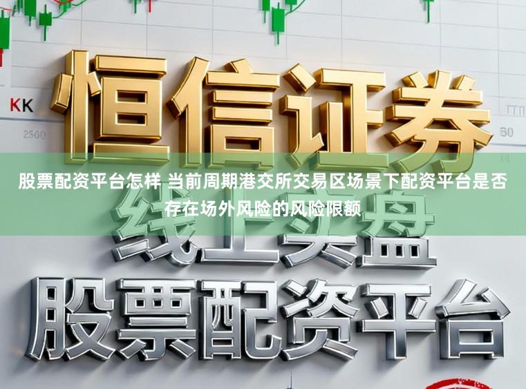 股票配资平台怎样 当前周期港交所交易区场景下配资平台是否存在场外风险的风险限额