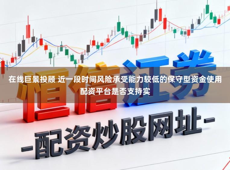 在线巨景投顾 近一段时间风险承受能力较低的保守型资金使用配资平台是否支持实