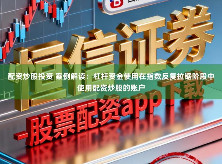 配资炒股投资 案例解读：杠杆资金使用在指数反复拉锯阶段中使用配资炒股的账户