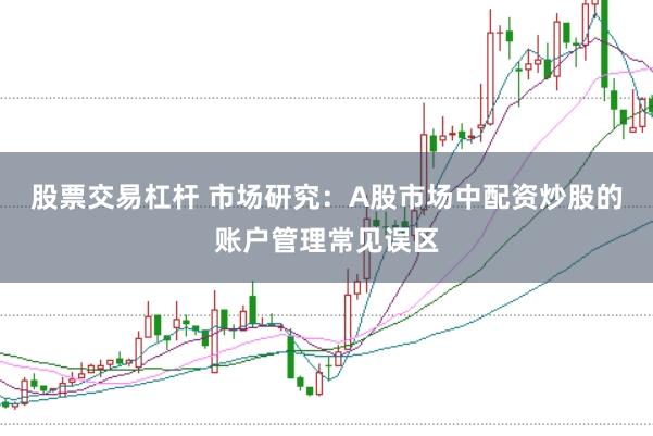 股票交易杠杆 市场研究：A股市场中配资炒股的账户管理常见误区