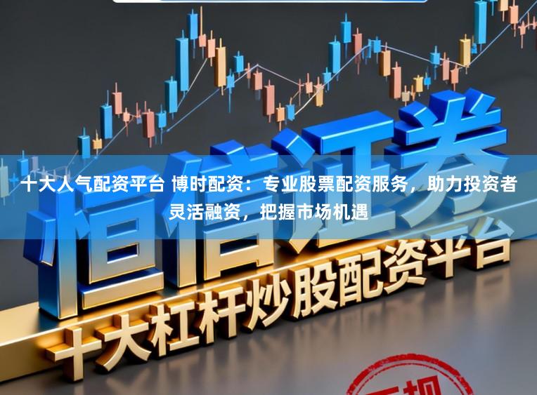 十大人气配资平台 博时配资：专业股票配资服务，助力投资者灵活融资，把握市场机遇